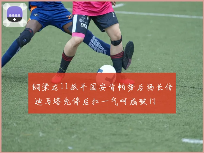 铜梁龙11扳平国安肯帕努后场长传 迪马塔先停后扣一气呵成破门